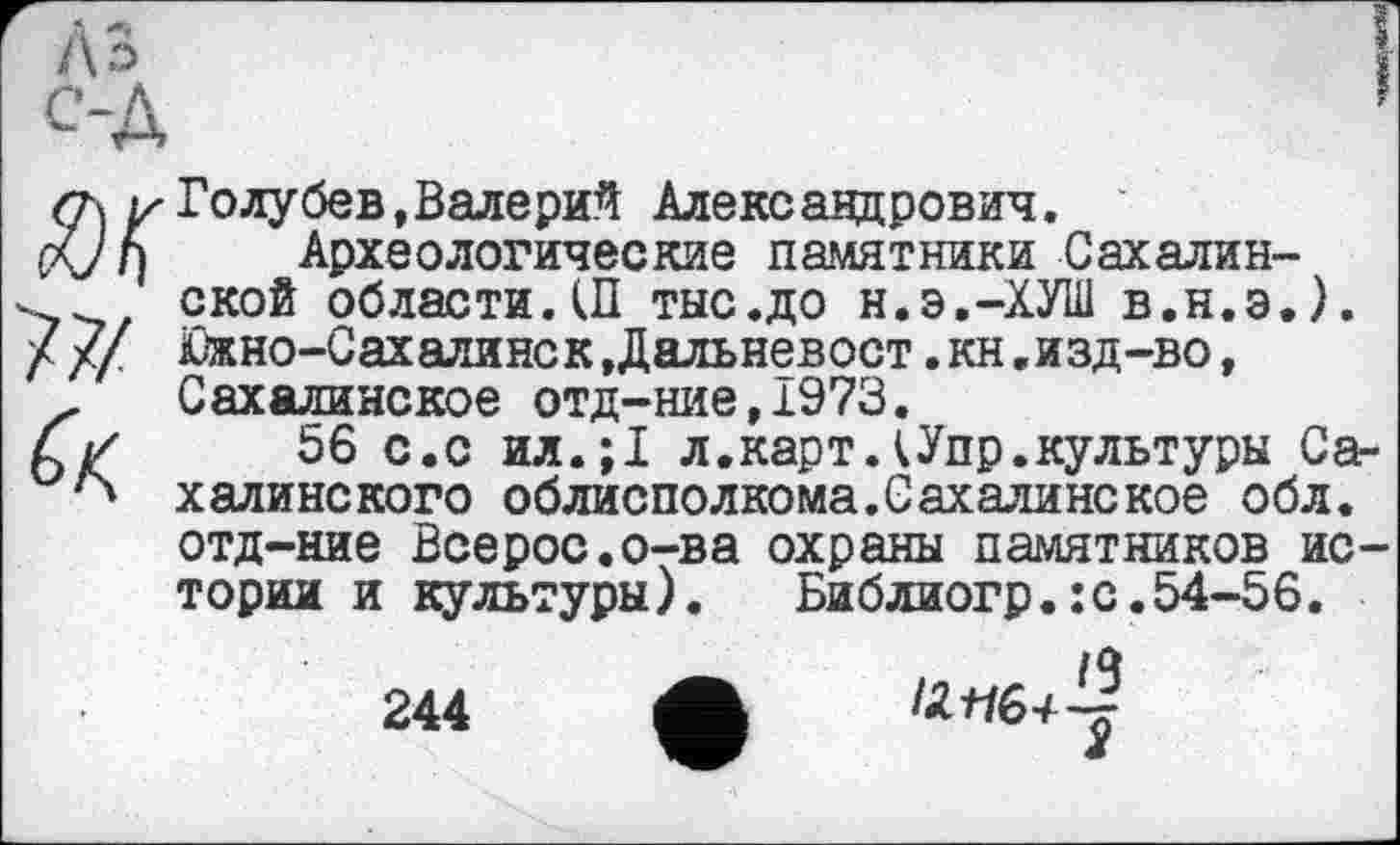 ﻿Голубев,Валерий Александрович.
Археологические памятники Сахалинской области.Ш тыс.до н.э.-ХУШ в.н.э.). Южно-СахалинскДальневост.кн«изд-во, Сахалинское отд-ние,1973.
56 с.с ил.;1 л.карт ДУпр.культуры Сахалинского облисполкома.Сахалинекое обл. отд-ние Всерос.о-ва охраны памятников истории и культуры). Библиогр.:с.54-56.
__	/Ч
244 ф